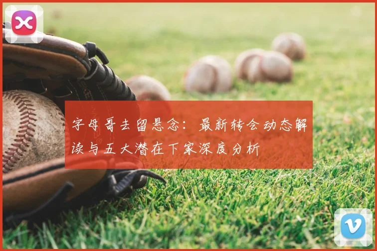 字母哥去留悬念：最新转会动态解读与五大潜在下家深度分析