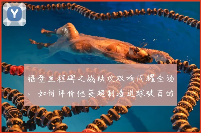 福登里程碑之战助攻双响闪耀全场，如何评价他英超制造进球破百的表现与技术细节