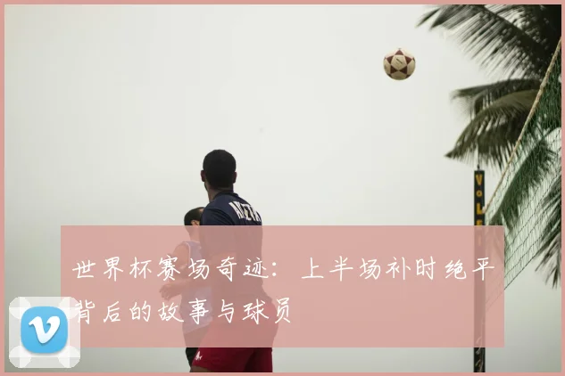 世界杯赛场奇迹：上半场补时绝平背后的故事与球员