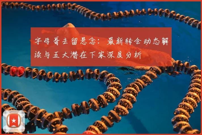 字母哥去留悬念：最新转会动态解读与五大潜在下家深度分析