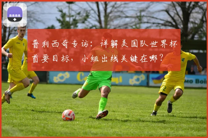 普利西奇专访：详解美国队世界杯首要目标，小组出线关键在哪？